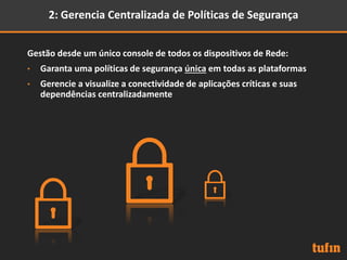 2: Gerencia Centralizada de Políticas de Segurança
Gestão desde um único console de todos os dispositivos de Rede:
• Garanta uma políticas de segurança única em todas as plataformas
• Gerencie a visualize a conectividade de aplicações críticas e suas
dependências centralizadamente
 