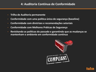 4: Auditoria Contínua de Conformidade
• Trilha de Auditoria permanente
• Conformidade com uma política única de segurança (baseline)
• Conformidade com diretrizes e recomendações setoriais
• Conformidade com Melhores Práticas de Segurança
• Revisitando as políticas do passado e garantindo que as mudanças se
mantenham o ambiente em conformidade contínua
 