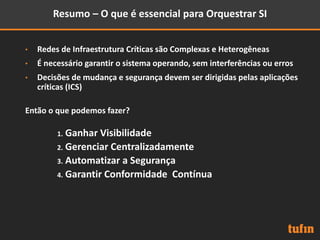 Resumo – O que é essencial para Orquestrar SI
• Redes de Infraestrutura Críticas são Complexas e Heterogêneas
• É necessário garantir o sistema operando, sem interferências ou erros
• Decisões de mudança e segurança devem ser dirigidas pelas aplicações
críticas (ICS)
Então o que podemos fazer?
1. Ganhar Visibilidade
2. Gerenciar Centralizadamente
3. Automatizar a Segurança
4. Garantir Conformidade Contínua
 