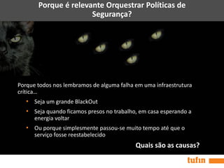 Porque é relevante Orquestrar Políticas de
Segurança?
Porque todos nos lembramos de alguma falha em uma infraestrutura
crítica…
• Seja um grande BlackOut
• Seja quando ficamos presos no trabalho, em casa esperando a
energia voltar
• Ou porque simplesmente passou-se muito tempo até que o
serviço fosse reestabelecido
Quais são as causas?
 