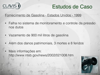 Fornecimento de Gasolina - Estados Unidos - 1999
• Falha no sistema de monitoramento e controle da pressão
nos dutos
• Vazamento de 900 mil litros de gasolina
• Além dos danos patrimoniais, 3 mortes e 8 feridos
• Mais informações em:
http://www.ntsb.gov/news/2002/021008.htm
Estudos de Caso
 