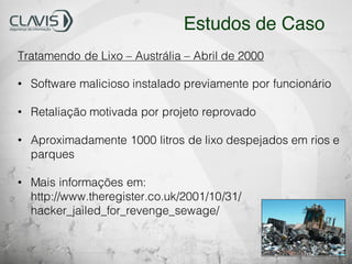 Tratamendo de Lixo – Austrália – Abril de 2000
• Software malicioso instalado previamente por funcionário
• Retaliação motivada por projeto reprovado
• Aproximadamente 1000 litros de lixo despejados em rios e
parques
• Mais informações em:
http://www.theregister.co.uk/2001/10/31/
hacker_jailed_for_revenge_sewage/
Estudos de Caso
 