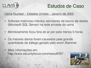 Usina Nuclear – Estados Unidos – Janeiro de 2003
• Software malicioso infectou servidores de banco de dados
(Microsoft SQL Server) na rede privada da usina
• Monitoramento ficou fora do ar por pelo menos 5 horas
• Os maiores danos foram causados pela grande
quantidade de tráfego gerado pelo worm Slammer
• Mais informações em:
http://www.securityfocus.com/news/6767
Estudos de Caso
 