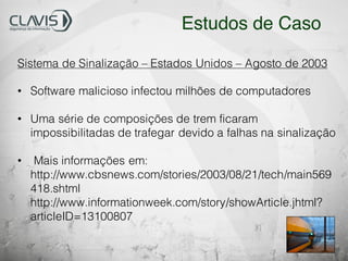Sistema de Sinalização – Estados Unidos – Agosto de 2003
• Software malicioso infectou milhões de computadores
• Uma série de composições de trem ficaram
impossibilitadas de trafegar devido a falhas na sinalização
• Mais informações em:
http://www.cbsnews.com/stories/2003/08/21/tech/main569
418.shtml
http://www.informationweek.com/story/showArticle.jhtml?
articleID=13100807
Estudos de Caso
 