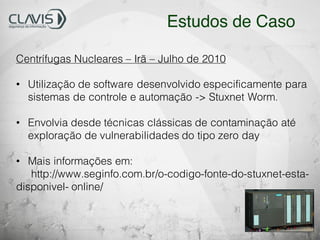 Centrífugas Nucleares – Irã – Julho de 2010
• Utilização de software desenvolvido especificamente para
sistemas de controle e automação -> Stuxnet Worm.
• Envolvia desde técnicas clássicas de contaminação até
exploração de vulnerabilidades do tipo zero day
• Mais informações em:
http://www.seginfo.com.br/o-codigo-fonte-do-stuxnet-esta-
disponivel- online/
Estudos de Caso
 