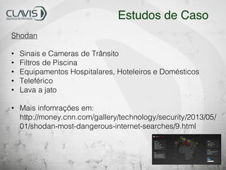 Shodan
• Sinais e Cameras de Trânsito
• Filtros de Piscina
• Equipamentos Hospitalares, Hoteleiros e Domésticos
• Teleférico
• Lava a jato
• Mais infomrações em:
http://money.cnn.com/gallery/technology/security/2013/05/
01/shodan-most-dangerous-internet-searches/9.html
Estudos de Caso
 