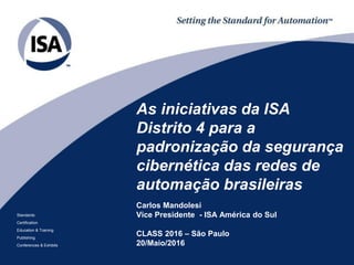 Standards
Certification
Education & Training
Publishing
Conferences & Exhibits
As iniciativas da ISA
Distrito 4 para a
padronização da segurança
cibernética das redes de
automação brasileiras
Carlos Mandolesi
Vice Presidente - ISA América do Sul
CLASS 2016 – São Paulo
20/Maio/2016
 
