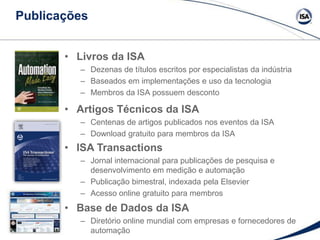 Publicações
• Livros da ISA
– Dezenas de títulos escritos por especialistas da indústria
– Baseados em implementações e uso da tecnologia
– Membros da ISA possuem desconto
• Artigos Técnicos da ISA
– Centenas de artigos publicados nos eventos da ISA
– Download gratuito para membros da ISA
• ISA Transactions
– Jornal internacional para publicações de pesquisa e
desenvolvimento em medição e automação
– Publicação bimestral, indexada pela Elsevier
– Acesso online gratuito para membros
• Base de Dados da ISA
– Diretório online mundial com empresas e fornecedores de
automação
 