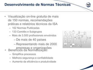 • Visualização on-line gratuita de mais
de 150 normas, recomendações
práticas e relatórios técnicos da ISA
– 162 Normas Publicadas
– 133 Comitês e Subgrupos
– Mais de 3.500 profissionais envolvidos
– De mais de 40 países
– Representando mais de 2000
empresas e organizações
• Benefícios da Normatização:
– Simplifica processos
– Melhora segurança e confiabilidade
– Aumento da eficiência e produtividade
Desenvolvimento de Normas Técnicas
 
