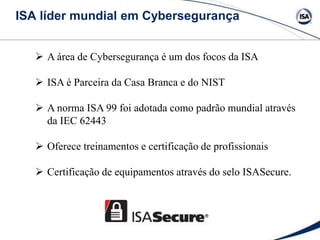 ISA líder mundial em Cybersegurança
 A área de Cybersegurança é um dos focos da ISA
 ISA é Parceira da Casa Branca e do NIST
 A norma ISA 99 foi adotada como padrão mundial através
da IEC 62443
 Oferece treinamentos e certificação de profissionais
 Certificação de equipamentos através do selo ISASecure.
 