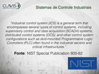 ”Industrial control system (ICS) is a general term that
encompasses several types of control systems, including
supervisory control and data acquisition (SCADA) systems,
distributed control systems (DCS), and other control system
configurations such as skid-mounted Programmable Logic
Controllers (PLC) often found in the industrial sectors and
critical infrastructures.”
Fonte: NIST Special Publication 800-82
Sistemas de Controle Industriais
 