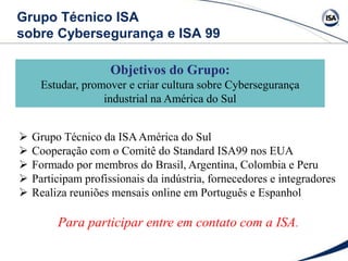  Grupo Técnico da ISAAmérica do Sul
 Cooperação com o Comitê do Standard ISA99 nos EUA
 Formado por membros do Brasil, Argentina, Colombia e Peru
 Participam profissionais da indústria, fornecedores e integradores
 Realiza reuniões mensais online em Português e Espanhol
Para participar entre em contato com a ISA.
Grupo Técnico ISA
sobre Cybersegurança e ISA 99
Objetivos do Grupo:
Estudar, promover e criar cultura sobre Cybersegurança
industrial na América do Sul
 