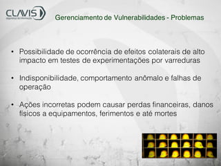 • Possibilidade de ocorrência de efeitos colaterais de alto
impacto em testes de experimentações por varreduras
• Indisponibilidade, comportamento anômalo e falhas de
operação
• Ações incorretas podem causar perdas financeiras, danos
físicos a equipamentos, ferimentos e até mortes
Gerenciamento de Vulnerabilidades - Problemas
 
