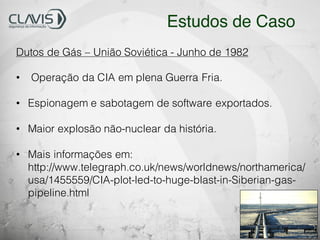 Dutos de Gás – União Soviética - Junho de 1982
• Operação da CIA em plena Guerra Fria.
• Espionagem e sabotagem de software exportados.
• Maior explosão não-nuclear da história.
• Mais informações em:
http://www.telegraph.co.uk/news/worldnews/northamerica/
usa/1455559/CIA-plot-led-to-huge-blast-in-Siberian-gas-
pipeline.html
Estudos de Caso
 