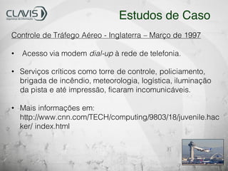 Controle de Tráfego Aéreo - Inglaterra – Março de 1997
• Acesso via modem dial-up à rede de telefonia.
• Serviços críticos como torre de controle, policiamento,
brigada de incêndio, meteorologia, logística, iluminação
da pista e até impressão, ficaram incomunicáveis.
• Mais informações em:
http://www.cnn.com/TECH/computing/9803/18/juvenile.hac
ker/ index.html
Estudos de Caso
 