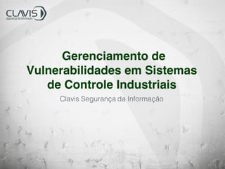 Gerenciamento de
Vulnerabilidades em Sistemas
de Controle Industriais
Clavis Segurança da Informação
 