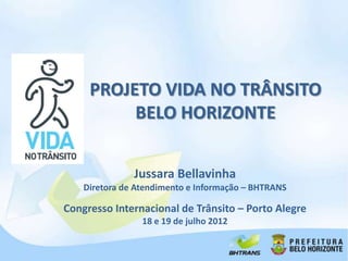 PROJETO VIDA NO TRÂNSITO
          BELO HORIZONTE


               Jussara Bellavinha
    Diretora de Atendimento e Informação – BHTRANS

Congresso Internacional de Trânsito – Porto Alegre
                 18 e 19 de julho 2012
 