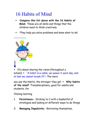 .   16 Habits of Mind
.   Compare this list above with the 16 Habits of
      Mind; These are all skills and things that the
      children need to think creatively

.   They help you solve problems and know what to do!




It‟s about sharing the vision (throughout a
school) “A habit is a cable; we weave it each day, and
at last we cannot break it!”~ The more

you use the habits, the stronger they get Why habits
of the mind? Transdisciplinary, good for adults and
students, for

lifelong learning

1.     Persistence- Sticking to it with a basketful of
       strategies and looking at different ways to do things

2.     Managing Impulsivity- Retraining themselves,
 