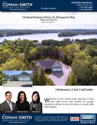 16 Head Harbour Drive, St. Margaret’s Bay
Halifax, NS B3Z 2H2
MLS®201920514
Welcome to this custom built executive 2 level
ranch style home with double car garage,
situated on almost an acre of privacy in sought after
Allen Heights.
Proudly PresentsProudly Presents
128 Chain Lake Drive,
Halifax, NS, B3S 1A2
t: (902) 452-1639
f: (902) 450-5753
,
All information in this feature package is deemed reliable but not
guaranteed and should be independently verified. Neither listing
broker(s) nor Coldwell Banker Supercity Realty shall be responsible for
any typographical errors, misprints and shall be held totally harmless
Ian Smith Mariana Cowan Mary Bayers
5 Bedrooms | 3 full 1 half baths
 