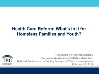 Health Care Reform: What’s in it for
Homeless Families and Youth?
Presented by: Martha Knisley
Technical Assistance Collaborative, Inc.
National Conference on Ending Family and Youth Homelessness
February 18, 2014
 