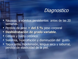 Diagnostico  Nauseas  y vómitos persistentes  antes de las 20 semanas. Perdida de peso  > del 5 %  peso corporal Deshidratación de grado variable . Cetosis y hálito cetónico Sialorrea, hiperolfación y disminución del  gusto. Taquicardia, hipotensión, lengua seca y saburral, perdida de elasticidad de la piel. 