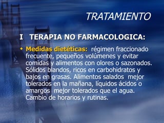 TRATAMIENTO I  TERAPIA NO FARMACOLOGICA: Medidas dietéticas:  régimen fraccionado frecuente, pequeños volúmenes y evitar comidas y alimentos con olores o sazonados. Sólidos blandos, ricos en carbohidratos y bajos en grasas. Alimentos salados  mejor tolerados en la mañana, líquidos ácidos o amargos  mejor tolerados que el agua. Cambio de horarios y rutinas. 