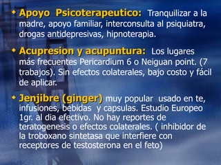 Apoyo  Psicoterapeutico:  Tranquilizar a la madre, apoyo familiar, interconsulta al psiquiatra, drogas antidepresivas, hipnoterapia. Acupresion y acupuntura:  Los lugares más frecuentes Pericardium 6 o Neiguan point. (7 trabajos). Sin efectos colaterales, bajo costo y fácil de aplicar. Jenjibre (ginger)  muy popular  usado en te, infusiones, bebidas  y capsulas. Estudio Europeo  1gr. al dia efectivo. No hay reportes de teratogenesis o efectos colaterales. ( inhibidor de la troboxano sintetasa que interfiere con receptores de testosterona en el feto) 
