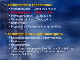 Antihemeticos: Fenotiazinas: Proclorperazina:  25mg c/12 hr.vo o  Clorpromazina:  25mg  c/ 8 hr. Prometazina dosis:  25 mg c/4 hr. Trimetobenzamida:  200mg c/6 hr. Ondasentron. Droperidol y Difenhydramina:  ev continuo. Antihistamínicos y Anticolinergicos. Meclizine,dimenhidrinate y difenhydramina. Prokinéticos. Metoclopramida. Corticoides:  Metilprednisolona 16 mg c/8 hr (48 mg dia) y luego disminuir por 2 semanas.  (Labio leporino: 3.4 ???) 