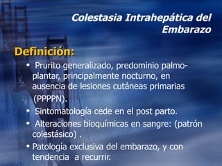 Colestasia Intrahepática del Embarazo Definición: Prurito generalizado, predominio palmo-plantar, principalmente nocturno, en ausencia de lesiones cutáneas primarias (PPPPN). Sintomatología cede en el post parto. Alteraciones bioquímicas en sangre: (patrón colestásico) . Patología exclusiva del embarazo, y con tendencia  a recurrir. 