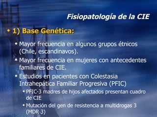 Fisiopatología de la CIE 1) Base Genética: Mayor frecuencia en algunos grupos étnicos (Chile, escandinavos). Mayor frecuencia en mujeres con antecedentes familiares de CIE. Estudios en pacientes con Colestasia Intrahepática Familiar Progresiva (PFIC) PFIC-3 madres de hijos afectados presentan cuadro de CIE Mutación del gen de resistencia a multidrogas 3 (MDR 3)  