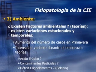 Fisiopatología de la CIE 3) Ambiente: ¿ Existen Factores ambientales ? (teorías): existen variaciones estacionales y temporales: Aumento del número de casos en Primavera Intensidad variable durante el embarazo:  teorías: Ácido Erúsico ? Contaminantes Pesticidas ? Déficit Oligoelementos ? (Selenio) 