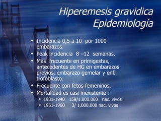 Hiperemesis gravidica Epidemiología Incidencia 0,5 a 10  por 1000 embarazos. Peak incidencia  8 –12  semanas. Mas  frecuente en primigestas, antecedentes de HG en embarazos previos, embarazo gemelar y enf. trofoblasto. Frecuente con fetos femeninos. Mortalidad es casi inexistente : 1931-1940  159/1.000.000  nac. vivos 1951-1960  3/ 1.000.000 nac. vivos 