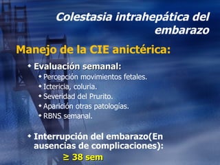 Colestasia intrahepática del embarazo Manejo de la CIE anictérica: Evaluación semanal: Percepción movimientos fetales. Ictericia, coluria. Severidad del Prurito. Aparición otras patologías. RBNS semanal. Interrupción del embarazo( En ausencias de complicaciones):   ≥  38 sem 