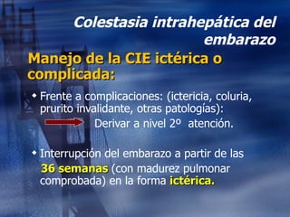Colestasia intrahepática del embarazo Manejo de la CIE ictérica o complicada: Frente a complicaciones: (ictericia, coluria, prurito invalidante, otras patologías): Derivar a nivel 2º  atención. Interrupción del embarazo a partir de las  36 semanas  (con madurez pulmonar comprobada) en la forma  ictérica. 