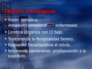 Factores  Psicológicos. Visión  somática: inmadurez emocional  enfermedad. Cerebral Orgánica con CI bajo. Trastorno de la Personalidad Severo. Respuesta Desadaptativa al estrés. fenómenos conversivos: predisposición a la sugestión. 