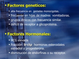 Factores geneticos: alta frecuencia en  gemelas monocigotas. frecuente en hijas de madres  vomitadoras. grupos étnicos con frecuencia similar. déficit de receptor a glicoproteina. Factores Hormonales: HCG elevada Fracción  b-ctp   hormonas esteroidales  estradiol y progesterona. disminución de endorfinas o su receptor. 
