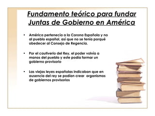 Fundamento teórico para fundar Juntas de Gobierno en América América pertenecía a la Corona Española y no al pueblo español, así que no se tenía porqué obedecer al Consejo de Regencia. Por el cautiverio del Rey, el poder volvía a manos del pueblo y este podía formar un gobierno provisorio Las viejas leyes españolas indicaban que en ausencia del rey se podían crear  organismos de gobiernos provisorios 