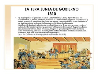 LA 1ERA JUNTA DE GOBIERNO 1810 “ y a ejemplo de lo que hizo el señor Gobernador de Cádiz, depositó toda su autoridad en el pueblo para que acordase el Gobierno más digno de su confianza y más a propósito a la observancia de las leyes y conservación de estos dominios a su legítimo dueño y desgraciado monarca, el señor don Fernando Séptimo...defender al reino hasta con la última gota de su sangre, conservarlo al señor don Fernando Séptimo y reconocer al Supremo Consejo de Regencia...Todos los cuerpos militares, jefes, prelados, religiosos y vecinos juraron en el mismo acto obediencia y fidelidad a dicha junta instalada así en nombre del señor Don Fernando Séptimo, a quien estará siempre sujeta” Acta del Cabildo de Santiago (18 de septiembre de 1810) 