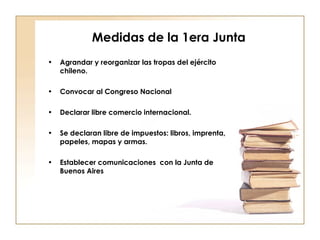 Medidas de la 1era Junta Agrandar y reorganizar las tropas del ejército chileno. Convocar al Congreso Nacional Declarar libre comercio internacional. Se declaran libre de impuestos: libros, imprenta, papeles, mapas y armas. Establecer comunicaciones  con la Junta de Buenos Aires 