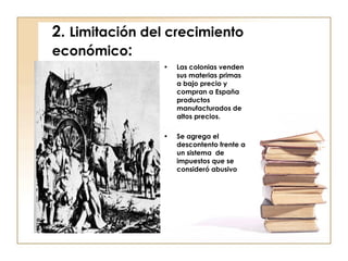 2.  Limitación del crecimiento   económico : Las colonias venden sus materias primas a bajo precio y compran a España productos manufacturados de altos precios. Se agrega el descontento frente a un sistema  de impuestos que se consideró abusivo 