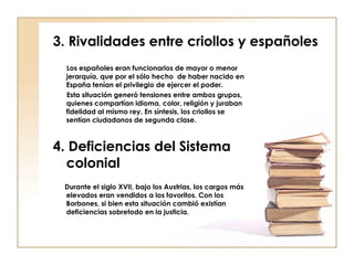 3. Rivalidades entre criollos y españoles Los españoles eran funcionarios de mayor o menor jerarquía, que por el sólo hecho  de haber nacido en España tenían el privilegio de ejercer el poder. Esta situación generó tensiones entre ambos grupos, quienes compartían idioma, color, religión y juraban fidelidad al mismo rey. En síntesis, los criollos se sentían ciudadanos de segunda clase. 4. Deficiencias del Sistema colonial Durante el siglo XVII, bajo los Austrias, los cargos más elevados eran vendidos a los favoritos. Con los Borbones, si bien esta situación cambió existían deficiencias sobretodo en la justicia. 
