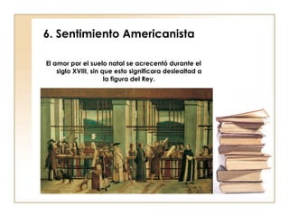 6. Sentimiento Americanista El amor por el suelo natal se acrecentó durante el siglo XVIII, sin que esto significara deslealtad a la figura del Rey. 