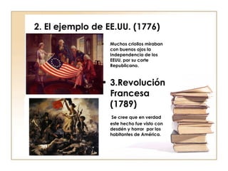 2. El ejemplo de EE.UU. (1776) Muchos criollos miraban con buenos ojos la Independencia de los EEUU, por su corte Republicano. 3.Revolución Francesa (1789) Se cree que en verdad este hecho fue visto con desdén y horror  por los habitantes de América. 
