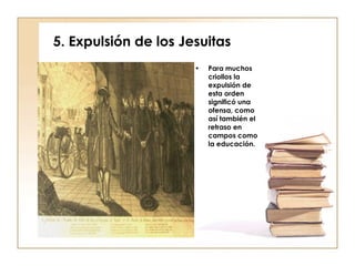 5. Expulsión de los Jesuitas Para muchos criollos la expulsión de esta orden significó una ofensa, como así también el retraso en campos como la educación. 