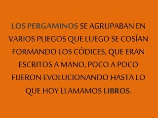 LOS PERGAMINOS SE AGRUPABAN EN
VARIOS PLIEGOS QUE LUEGOSE COSÍAN
FORMANDO LOS CÓDICES, QUE ERAN
ESCRITOS A MANO, POCO A POCO
FUERON EVOLUCIONANDO HASTA LO
QUE HOY LLAMAMOS LIBROS.
 