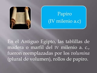 Papiro
(IV milenio a.c)
En el Antiguo Egipto, las tablillas de
madera o marfil del IV milenio a. c.,
fueron reemplazadas por los volumina
(plural de volumen), rollos de papiro.
 