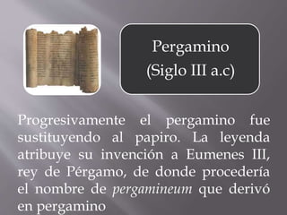 Progresivamente el pergamino fue
sustituyendo al papiro. La leyenda
atribuye su invención a Eumenes III,
rey de Pérgamo, de donde procedería
el nombre de pergamineum que derivó
en pergamino
Pergamino
(Siglo III a.c)
 