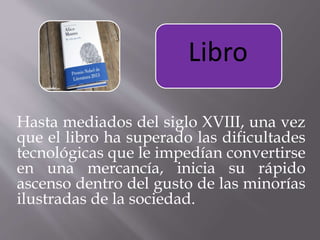 Hasta mediados del siglo XVIII, una vez
que el libro ha superado las dificultades
tecnológicas que le impedían convertirse
en una mercancía, inicia su rápido
ascenso dentro del gusto de las minorías
ilustradas de la sociedad.
Libro
 