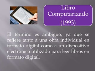 El término es ambiguo, ya que se
refiere tanto a una obra individual en
formato digital como a un dispositivo
electrónico utilizado para leer libros en
formato digital.
Libro
Computarizado
(1993)
 
