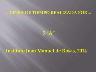 …LINEA DE TIEMPO REALIZADA POR…
5 “A”
Instituto Juan Manuel de Rosas, 2014
 